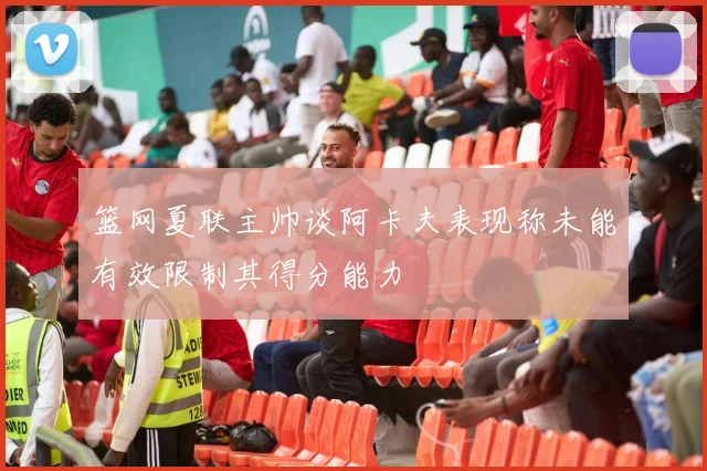 篮网夏联主帅谈阿卡夫表现称未能有效限制其得分能力