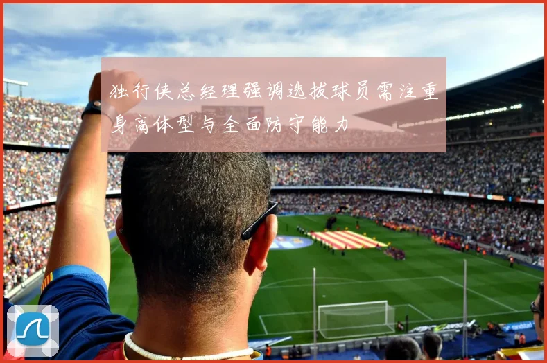 独行侠总经理强调选拔球员需注重身高体型与全面防守能力