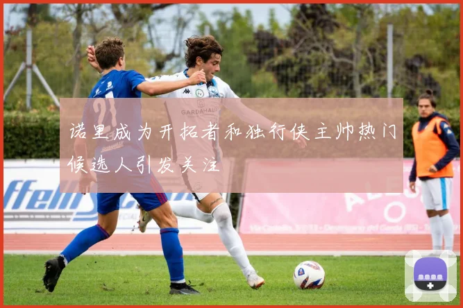 诺里成为开拓者和独行侠主帅热门候选人引发关注
