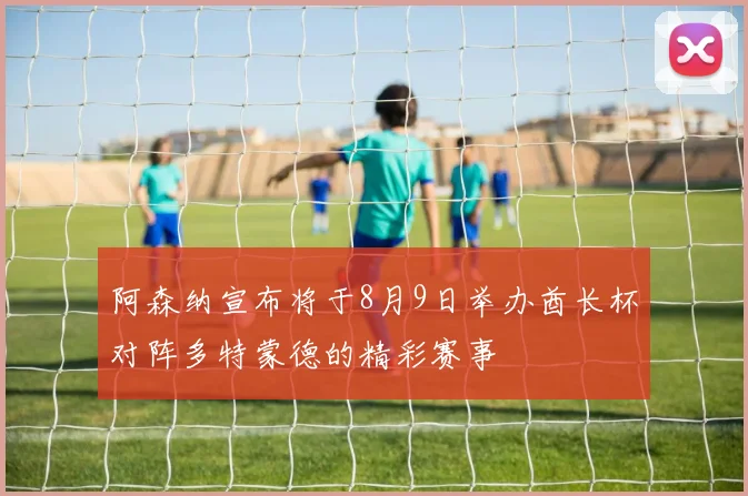 阿森纳宣布将于8月9日举办酋长杯对阵多特蒙德的精彩赛事