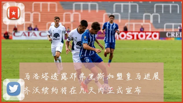 马洛塔透露邓弗里斯加盟皇马进展齐沃续约将在几天内正式宣布