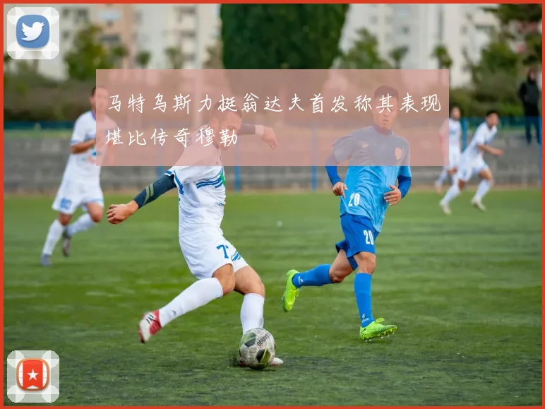 马特乌斯力挺翁达夫首发称其表现堪比传奇穆勒