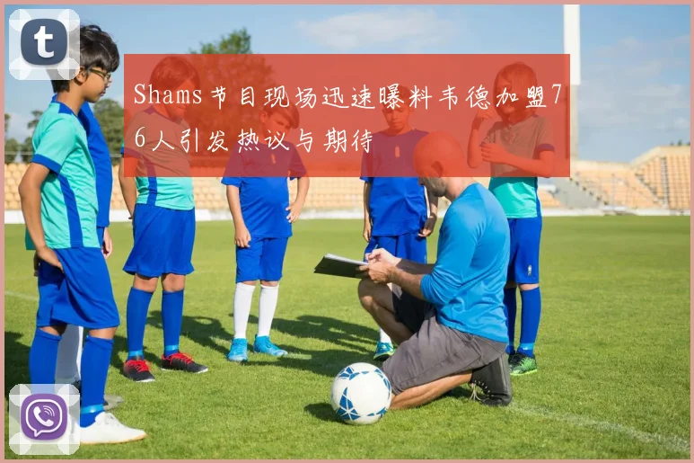 Shams节目现场迅速曝料韦德加盟76人引发热议与期待