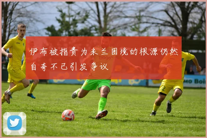 伊布被指责为米兰困境的根源仍然自夸不已引发争议
