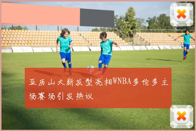 亚历山大新发型亮相WNBA多伦多主场赛场引发热议