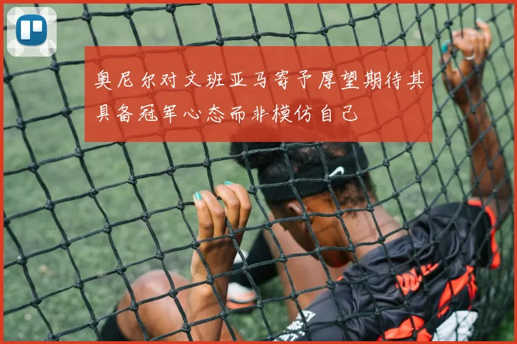 奥尼尔对文班亚马寄予厚望期待其具备冠军心态而非模仿自己