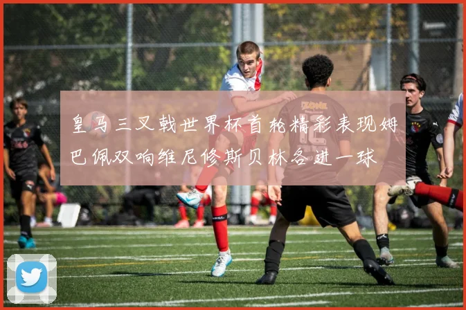 皇马三叉戟世界杯首轮精彩表现姆巴佩双响维尼修斯贝林各进一球