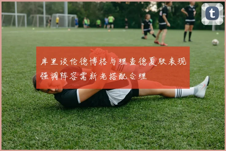 库里谈伦德博格与理查德夏联表现强调阵容需新老搭配合理