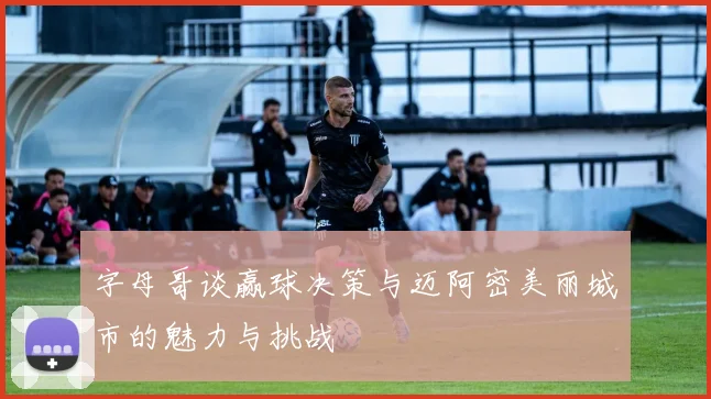 字母哥谈赢球决策与迈阿密美丽城市的魅力与挑战